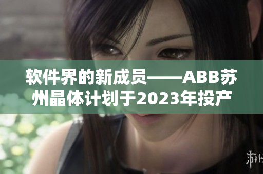 軟件界的新成員——ABB蘇州晶體計(jì)劃于2023年投產(chǎn)