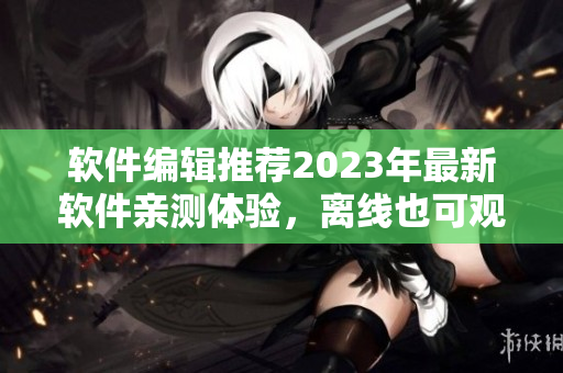 軟件編輯推薦2023年最新軟件親測(cè)體驗(yàn)，離線也可觀看