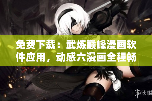 免費(fèi)下載：武煉巔峰漫畫(huà)軟件應(yīng)用，動(dòng)感六漫畫(huà)全程暢讀