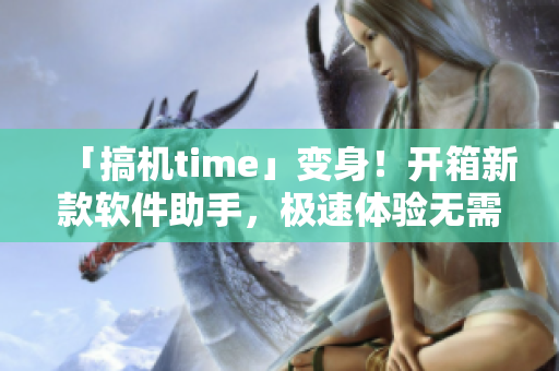 「搞機time」變身！開箱新款軟件助手，極速體驗無需登錄！