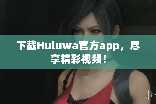 下載Huluwa官方app，盡享精彩視頻！