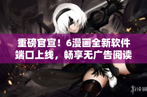 重磅官宣！6漫畫全新軟件端口上線，暢享無廣告閱讀體驗！