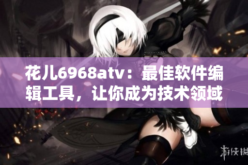 花兒6968atv：最佳軟件編輯工具，讓你成為技術(shù)領(lǐng)域的專(zhuān)家