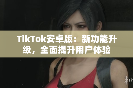 TikTok安卓版：新功能升級，全面提升用戶體驗