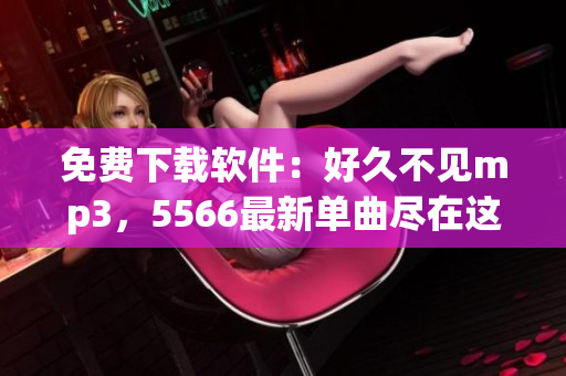 免費(fèi)下載軟件：好久不見(jiàn)mp3，5566最新單曲盡在這里！