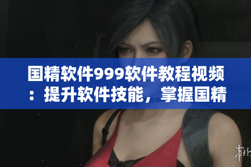 國(guó)精軟件999軟件教程視頻：提升軟件技能，掌握國(guó)精軟件操作技巧
