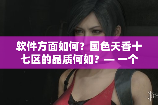 軟件方面如何？國(guó)色天香十七區(qū)的品質(zhì)何如？— 一個(gè)編輯的觀點(diǎn)