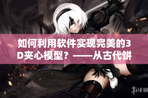 如何利用軟件實(shí)現(xiàn)完美的3D夾心模型？——從古代餅干到現(xiàn)代科技的創(chuàng)新轉(zhuǎn)變