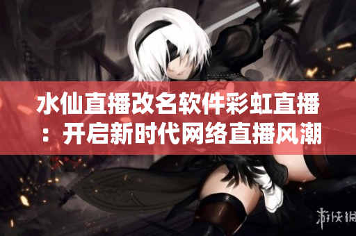 水仙直播改名軟件彩虹直播：開啟新時(shí)代網(wǎng)絡(luò)直播風(fēng)潮