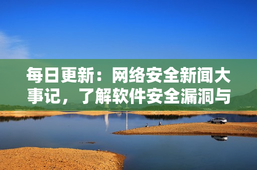 每日更新：網(wǎng)絡安全新聞大事記，了解軟件安全漏洞與攻擊事件