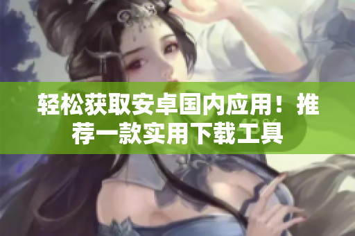 輕松獲取安卓國(guó)內(nèi)應(yīng)用！推薦一款實(shí)用下載工具