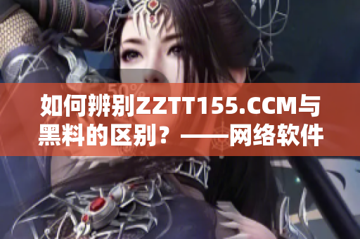 如何辨別ZZTT155.CCM與黑料的區(qū)別？——網(wǎng)絡(luò)軟件編輯教你