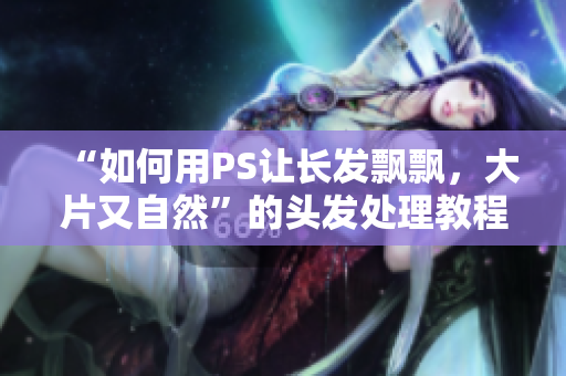 “如何用PS讓長(zhǎng)發(fā)飄飄，大片又自然”的頭發(fā)處理教程