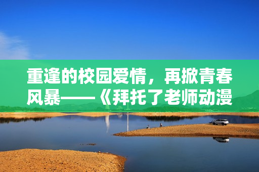 重逢的校園愛情，再掀青春風暴——《拜托了老師動漫》第二季精彩來襲！