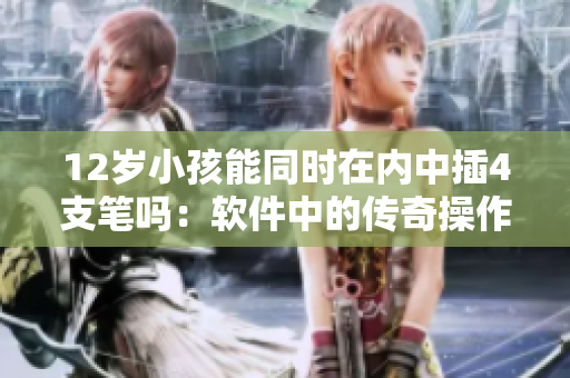 12歲小孩能同時在內(nèi)中插4支筆嗎：軟件中的傳奇操作挑戰(zhàn)
