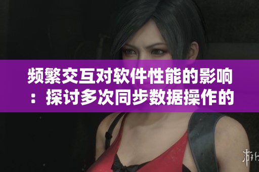 頻繁交互對軟件性能的影響：探討多次同步數(shù)據(jù)操作的可能影響。