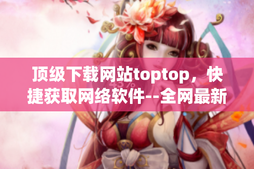 頂級下載網(wǎng)站toptop，快捷獲取網(wǎng)絡軟件--全網(wǎng)最新下載資源
