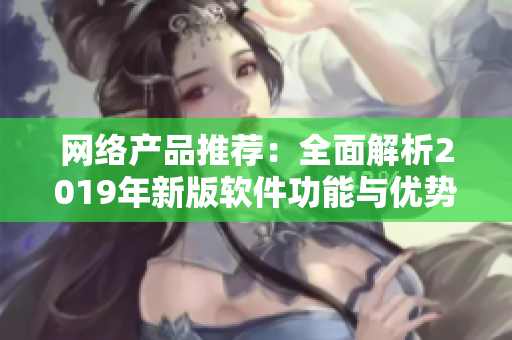 網(wǎng)絡產(chǎn)品推薦：全面解析2019年新版軟件功能與優(yōu)勢