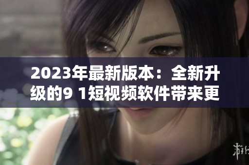 2023年最新版本：全新升級的9 1短視頻軟件帶來更流暢的觀看體驗