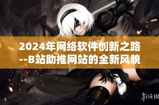 2024年網(wǎng)絡軟件創(chuàng)新之路--B站助推網(wǎng)站的全新風貌