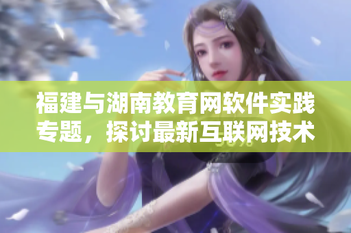 福建與湖南教育網(wǎng)軟件實(shí)踐專題，探討最新互聯(lián)網(wǎng)技術(shù)與應(yīng)用方案