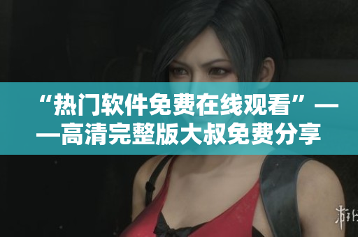“熱門(mén)軟件免費(fèi)在線觀看”——高清完整版大叔免費(fèi)分享