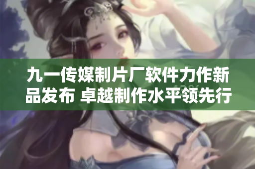九一傳媒制片廠軟件力作新品發(fā)布 卓越制作水平領(lǐng)先行業(yè)