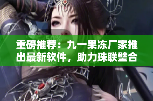 重磅推薦：九一果凍廠家推出最新軟件，助力珠聯(lián)璧合實(shí)現(xiàn)高效生產(chǎn)