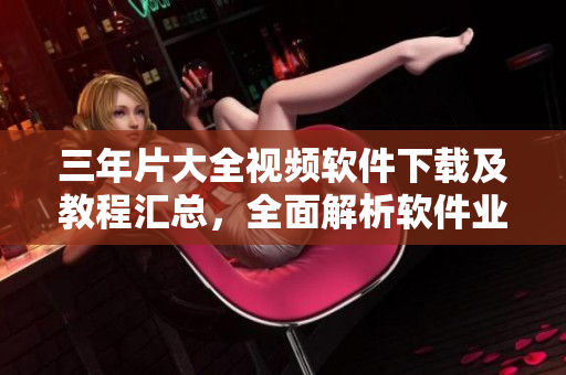 三年片大全視頻軟件下載及教程匯總，全面解析軟件業(yè)最新動態(tài)