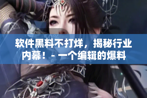 軟件黑料不打烊，揭秘行業(yè)內幕！- 一個編輯的爆料