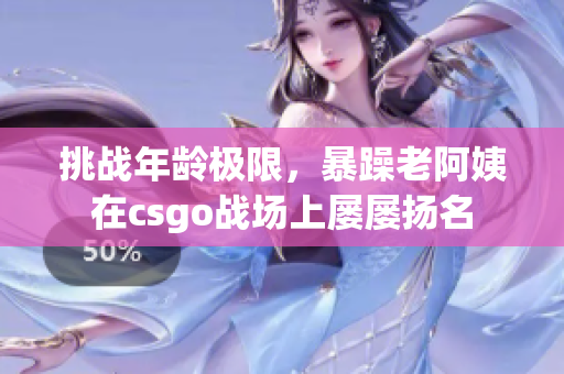 挑戰(zhàn)年齡極限，暴躁老阿姨在csgo戰(zhàn)場上屢屢揚(yáng)名