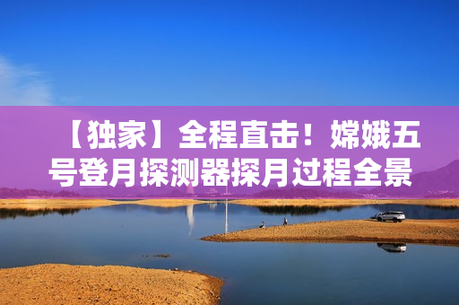 【獨家】全程直擊！嫦娥五號登月探測器探月過程全景直播！