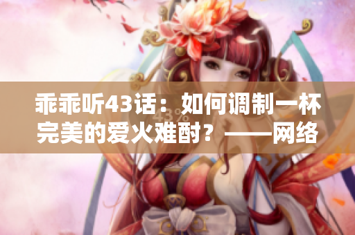 乖乖聽(tīng)43話(huà)：如何調(diào)制一杯完美的愛(ài)火難酎？——網(wǎng)絡(luò)軟件編輯分享技巧