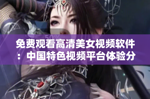免費(fèi)觀看高清美女視頻軟件：中國(guó)特色視頻平臺(tái)體驗(yàn)分享