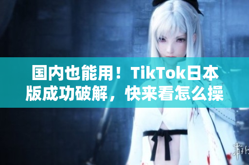 國內(nèi)也能用！TikTok日本版成功破解，快來看怎么操作