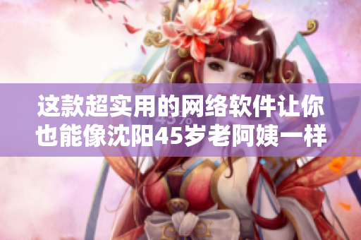這款超實(shí)用的網(wǎng)絡(luò)軟件讓你也能像沈陽45歲老阿姨一樣叫得“沒誰了”！