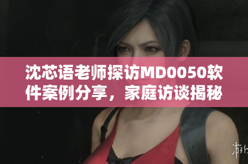 沈芯語老師探訪MD0050軟件案例分享，家庭訪談揭秘技術(shù)教學(xué)心得