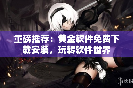重磅推薦：黃金軟件免費(fèi)下載安裝，玩轉(zhuǎn)軟件世界