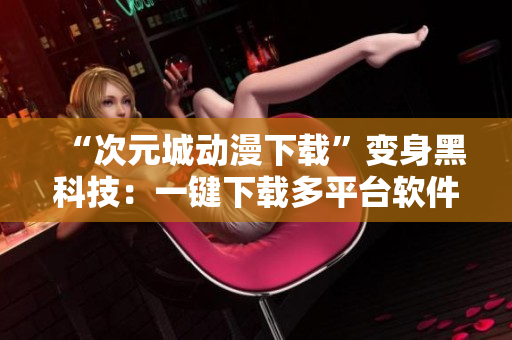“次元城動(dòng)漫下載”變身黑科技：一鍵下載多平臺(tái)軟件