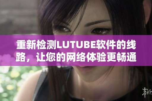 重新檢測LUTUBE軟件的線路，讓您的網(wǎng)絡(luò)體驗更暢通無阻！