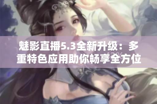 魅影直播5.3全新升級(jí)：多重特色應(yīng)用助你暢享全方位的直播體驗(yàn)