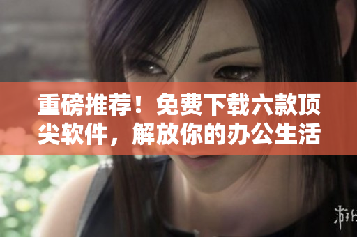 重磅推薦！免費(fèi)下載六款頂尖軟件，解放你的辦公生活！