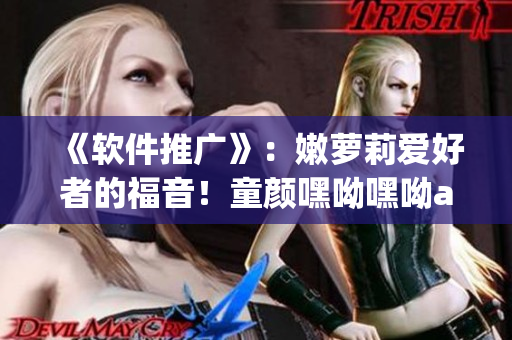 《軟件推廣》：嫩蘿莉愛(ài)好者的福音！童顏嘿呦嘿呦app網(wǎng)站重磅上線！