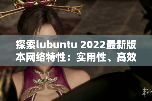 探索lubuntu 2022最新版本網(wǎng)絡(luò)特性：實(shí)用性、高效性、穩(wěn)定性