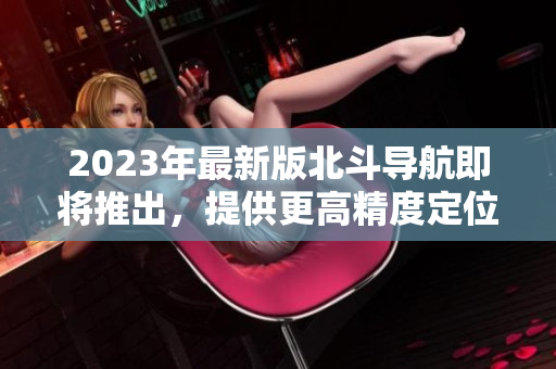 2023年最新版北斗導(dǎo)航即將推出，提供更高精度定位服務(wù)！