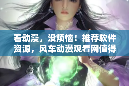 看動(dòng)漫，沒(méi)煩惱！推薦軟件資源，風(fēng)車動(dòng)漫觀看網(wǎng)值得信賴！