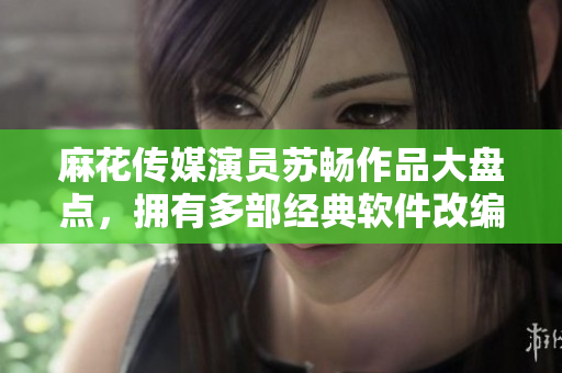 麻花傳媒演員蘇暢作品大盤點，擁有多部經典軟件改編劇集，受到廣泛好評