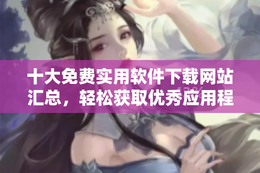 十大免費(fèi)實(shí)用軟件下載網(wǎng)站匯總，輕松獲取優(yōu)秀應(yīng)用程序！