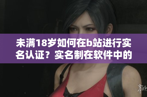 未滿18歲如何在b站進行實名認證？實名制在軟件中的運用策略