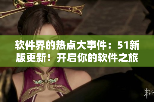軟件界的熱點(diǎn)大事件：51新版更新！開啟你的軟件之旅